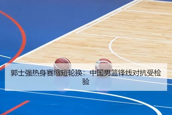郭士强热身赛缩短轮换：中国男篮锋线对抗受检验