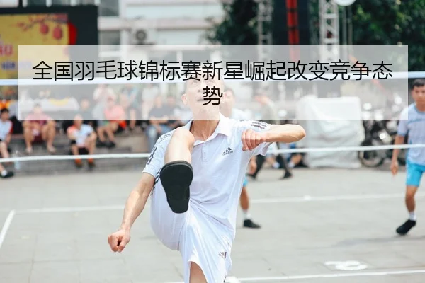 全国羽毛球锦标赛新星崛起改变竞争态势